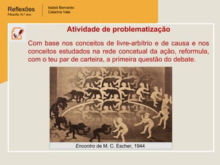 Reflexões
Filosofia 10.º ano

Isabel Bernardo
Catarina Vale

Atividade de problematização
Com base nos conceitos de livre-arbítrio e de causa e nos
conceitos estudados na rede concetual da ação, reformula,
com o teu par de carteira, a primeira questão do debate.

Encontro de M. C. Escher, 1944

 