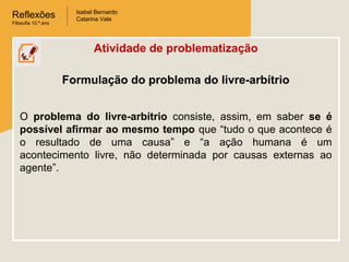Reflexões
Filosofia 10.º ano

Isabel Bernardo
Catarina Vale

Atividade de problematização
Formulação do problema do livre-arbítrio
O problema do livre-arbítrio consiste, assim, em saber se é
possível afirmar ao mesmo tempo que “tudo o que acontece é
o resultado de uma causa” e “a ação humana é um
acontecimento livre, não determinada por causas externas ao
agente”.

 