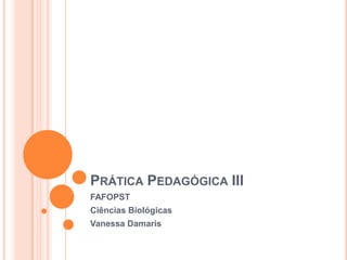 PRÁTICA PEDAGÓGICA III
FAFOPST
Ciências Biológicas
Vanessa Damaris
 