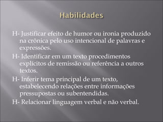 H- Justificar efeito de humor ou ironia produzido
na crônica pelo uso intencional de palavras e
expressões.
H- Identificar em um texto procedimentos
explícitos de remissão ou referência a outros
textos.
H- Inferir tema principal de um texto,
estabelecendo relações entre informações
pressupostas ou subentendidas.
H- Relacionar linguagem verbal e não verbal.
 