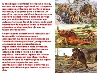È assim que o lavrador no repouso físico,
retorna em corpo espiritual, ao campo em
que semeia, entrando em contato com a
Natureza, o caçador para a floresta , o
escultor regressa ao bloco de mármore, o
seareiro do bem volve a leira de serviço
em que se lhe desdobra a virtude, e o
culpado torna ao local do crime cada qual
recebendo de Espíritos afins os estímulos
elevados ou degradantes de que se
fazem merecedores.
Consolidando semelhantes relações por
intermédio da hipnose comum
começaram na Terra os movimentos da
“mediunidade espontânea”, porquanto os
encarnados que demonstrassem
capacidade mediúnica mais evidentes,
pela comunhão menos estreita com as
células do corpo físico e do corpo
espiritual, em certas regiões do campo
somático, passaram das observações
durante o sono às observações da vigília
a principio fragmentárias, mas
acentuáveis com o tempo, conforme os
graus de cultura a que fossem expostos.
A.L.
 