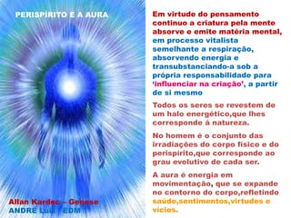 Principio espiritual
individualizando-se surge
processos mentais sutilizando o
perisipírito
Em virtude do pensamento
continuo a criatura pela mente
absorve e emite matéria mental,
em processo vitalista
semelhante a respiração,
absorvendo energia e
transubstanciando-a sob a
própria responsabilidade para
‘influenciar na criação’, a partir
de si mesmo
Todos os seres se revestem de
um halo energético,que lhes
corresponde á natureza.
No homem é o conjunto das
irradiações do corpo físico e do
perispírito,que corresponde ao
grau evolutivo de cada ser.
A aura é energia em
movimentação, que se expande
no contorno do corpo,refletindo
saúde,sentimentos,virtudes e
vícios.
PERISPÍRITO E A AURA
Allan Kardec – Genese
ANDRÉ Luiz - EDM
 