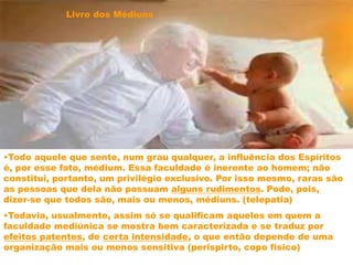 •Todo aquele que sente, num grau qualquer, a influência dos Espíritos
é, por esse fato, médium. Essa faculdade é inerente ao homem; não
constitui, portanto, um privilégio exclusivo. Por isso mesmo, raras são
as pessoas que dela não possuam alguns rudimentos. Pode, pois,
dizer-se que todos são, mais ou menos, médiuns. (telepatia)
•Todavia, usualmente, assim só se qualificam aqueles em quem a
faculdade mediúnica se mostra bem caracterizada e se traduz por
efeitos patentes, de certa intensidade, o que então depende de uma
organização mais ou menos sensitiva (perispirto, copo físico)
Livro dos Médiuns
 
