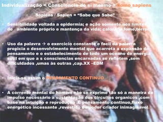 • Sensibilidade voltada a epidermia; e ação somente nos limites
do ambiente próprio e mantença da vida; calor,frio,fome,terror.
• Uso da palavra  o exercicio constante e facil da palavra
propicia o desenvolvimento mental que acarreta a expansão do
pensamento e o estabelecimento de todo um oceano de energia
sutil em que a s consciencias encarnadas se refletem ,sem
dificuldades ,umas às outras ,cap.XX –EDM
• Inicia-se assim o PENSAMENTO CONTINUO
• A corrente mental do homem não se exprime tão só a maneira de
impulso necessário a sustentação dos circuitos organicos ,com
base na intuição e reprodução .É pensamento continuo,fluxo
energético incessante ,revestido de poder criador inimaginavel.
Individualização = Consciencia de si mesmo = homo sapiens
Sapiens / Sapien = “Sabe que Sabe”
 