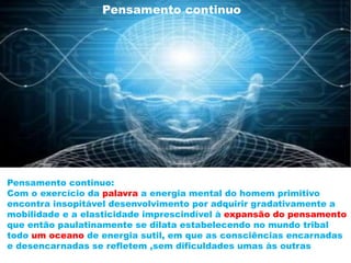 Pensamento continuo
Reino animal:
Pensamento fragmentado -Comunicação através grunhidos
Reino hominal :
Pensamento é continuo – Comunicação palavra
Pensamento continuo:
Com o exercício da palavra a energia mental do homem primitivo
encontra insopitável desenvolvimento por adquirir gradativamente a
mobilidade e a elasticidade imprescindível à expansão do pensamento
que então paulatinamente se dilata estabelecendo no mundo tribal
todo um oceano de energia sutil, em que as consciências encarnadas
e desencarnadas se refletem ,sem dificuldades umas às outras
 