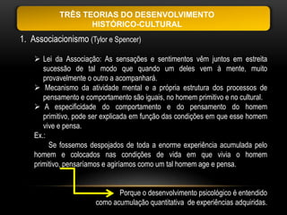TRÊS TEORIAS DO DESENVOLVIMENTO
                   HISTÓRICO-CULTURAL
1. Associacionismo (Tylor e Spencer)

     Lei da Associação: As sensações e sentimentos vêm juntos em estreita
       sucessão de tal modo que quando um deles vem à mente, muito
       provavelmente o outro a acompanhará.
     Mecanismo da atividade mental e a própria estrutura dos processos de
       pensamento e comportamento são iguais, no homem primitivo e no cultural.
     A especificidade do comportamento e do pensamento do homem
       primitivo, pode ser explicada em função das condições em que esse homem
       vive e pensa.
    Ex.:
         Se fossemos despojados de toda a enorme experiência acumulada pelo
    homem e colocados nas condições de vida em que vivia o homem
    primitivo, pensaríamos e agiríamos como um tal homem age e pensa.


                              Porque o desenvolvimento psicológico é entendido
                       como acumulação quantitativa de experiências adquiridas.
 