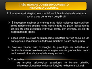 TRÊS TEORIAS DO DESENVOLVIMENTO
                  HISTÓRICO-CULTURAL

2. A estrutura psicológica de um indivíduo é função direta da estrutura
                   social a que pertence - Lévy-Bruhl

  É impossível explicar as crenças e as ideias coletivas que surgiram
   como fenômenos sociais numa comunidade ou povo, baseando-se
   em leis de uma psicologia individual como, por exemplo, as leis da
   associação de ideias.

  Essas ideias coletivas surgiram como resultado da vida social de um
   dado povo e são comuns a todos os membros de um dado grupo.

  Procurou basear sua explicação da psicologia do indivíduo no
   caráter das ideias coletivas que emergem nesses grupos, bem como
   no tipo e estrutura da sociedade em que vivem.

  Conclusões:
        As funções psicológicas superiores no homem primitivo
        diferem profundamente dessas funções no homem cultural.
 