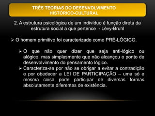 TRÊS TEORIAS DO DESENVOLVIMENTO
                HISTÓRICO-CULTURAL

 2. A estrutura psicológica de um indivíduo é função direta da
          estrutura social a que pertence - Lévy-Bruhl

 O homem primitivo foi caracterizado como PRÉ-LÓGICO.

    O que não quer dizer que seja anti-lógico ou
     alógico, mas simplesmente que não alcançou o ponto de
     desenvolvimento do pensamento lógico.
    Caracteriza-se por não se obrigar a evitar a contradição
     e por obedecer a LEI DE PARTICIPAÇÃO – uma só e
     mesma coisa pode participar de diversas formas
     absolutamente diferentes de existência.
 