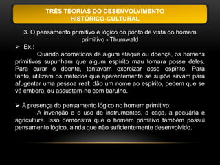 TRÊS TEORIAS DO DESENVOLVIMENTO
                 HISTÓRICO-CULTURAL

   3. O pensamento primitivo é lógico do ponto de vista do homem
                        primitivo - Thurnwald
 Ex.:
         Quando acometidos de algum ataque ou doença, os homens
primitivos supunham que algum espírito mau tomara posse deles.
Para curar o doente, tentavam exorcizar esse espírito. Para
tanto, utilizam os métodos que aparentemente se supõe sirvam para
afugentar uma pessoa real: dão um nome ao espírito, pedem que se
vá embora, ou assustam-no com barulho.

 A presença do pensamento lógico no homem primitivo:
         A invenção e o uso de instrumentos, a caça, a pecuária e
agricultura. Isso demonstra que o homem primitivo também possui
pensamento lógico, ainda que não suficientemente desenvolvido.
 