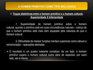 O HOMEM PRIMITIVO COMO TIPO BIOLÓGICO

    Traços distintivos entre o homem primitivo e o homem cultural:
                     Superioridade X Inferioridade

          1. Superioridade do homem primitivo sobre o homem
cultural, quando o primitivo está em suas circunstâncias naturais – crença de
que o homem primitivo está mais bem equipado pela natureza do que o
homem cultural.

       2. Dificuldade de realizar funções mentais superiores como cálculo e
rememoração – operações abstratas.

 O resultado é um quadro bastante complexo: de um lado, o homem
  primitivo supera o homem cultural numa série de aspectos; por outro
  lado, ele é inferior.
 