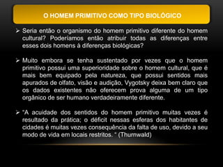 O HOMEM PRIMITIVO COMO TIPO BIOLÓGICO

 Seria então o organismo do homem primitivo diferente do homem
  cultural? Poderíamos então atribuir todas as diferenças entre
  esses dois homens à diferenças biológicas?

 Muito embora se tenha sustentado por vezes que o homem
  primitivo possui uma superioridade sobre o homem cultural, que é
  mais bem equipado pela natureza, que possui sentidos mais
  apurados de olfato, visão e audição, Vygotsky deixa bem claro que
  os dados existentes não oferecem prova alguma de um tipo
  orgânico de ser humano verdadeiramente diferente.

 “A acuidade dos sentidos do homem primitivo muitas vezes é
  resultado da prática; o déficit nessas esferas dos habitantes de
  cidades é muitas vezes consequência da falta de uso, devido a seu
  modo de vida em locais restritos. “ (Thurnwald)
 