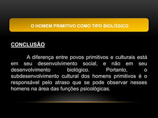 O HOMEM PRIMITIVO COMO TIPO BIOLÓGICO



CONCLUSÃO

      A diferença entre povos primitivos e culturais está
em seu desenvolvimento social, e não em seu
desenvolvimento        biológico.      Portanto,        o
subdesenvolvimento cultural dos homens primitivos é o
responsável pelo atraso que se pode observar nesses
homens na área das funções psicológicas.
 