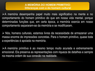 A MEMÓRIA DO HOMEM PRIMITIVO:
                  Diferenças com a do homem cultural

A memória desempenha papel muito mais significativo na mente e no
comportamento do homem primitivo do que em nossa vida mental, porque
determinadas funções que, em certa época, a memória exercia em nosso
comportamento separaram-se da memória e se modificaram.

 Nós, homens culturais, estamos livres da necessidade de armazenar uma
massa enorme de impressões concretas. Para o homem primitivo, quase toda
a experiências é apoiada na memória.

A memória primitiva é ao mesmo tempo muito acurada e extremamente
emocional. Ela preserva as representações com riqueza de detalhes e sempre
na mesma ordem de sua conexão na realidade.
 