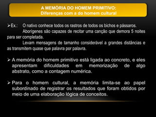 A MEMÓRIA DO HOMEM PRIMITIVO:
                 Diferenças com a do homem cultural

Ex.:    O nativo conhece todos os rastros de todos os bichos e pássaros.
         Aborígenes são capazes de recitar uma canção que demora 5 noites
para ser completada.
         Levam mensagens de tamanho considerável a grandes distâncias e
as transmitem quase que palavra por palavra.

 A memória do homem primitivo está ligada ao concreto, e eles
  apresentam dificuldades em memorização de algo
  abstrato, como a contagem numérica.

 Para o homem cultural, a memória limita-se ao papel
  subordinado de registrar os resultados que foram obtidos por
  meio de uma elaboração lógica de conceitos.
 
