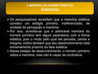 A MEMÓRIA DO HOMEM PRIMITIVO:
                      Eidetismo

 Os pesquisadores acreditam que a memória eidética
  constitui um estágio primário, indiferenciado, de
  unidade de percepção e memória.
 Por isso, acredita-se que a admirável memória do
  homem primitivo tem algum parentesco com a forma
  eidética, pois o modo pelo qual ele percebe, pensa e
  imagina, indica também que seu desenvolvimento está
  extremamente próximo da fase eidética.
 Nesse estágio de desenvolvimento, o homem primitivo
  utiliza a memória, mas não é capaz de controla-la.
 