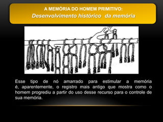 A MEMÓRIA DO HOMEM PRIMITIVO:
       Desenvolvimento histórico da memória




Esse tipo de nó amarrado para estimular a memória
é, aparentemente, o registro mais antigo que mostra como o
homem progrediu a partir do uso desse recurso para o controle de
sua memória.
 
