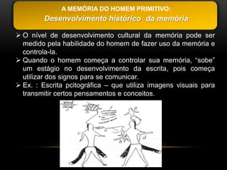 A MEMÓRIA DO HOMEM PRIMITIVO:
         Desenvolvimento histórico da memória

 O nível de desenvolvimento cultural da memória pode ser
  medido pela habilidade do homem de fazer uso da memória e
  controla-la.
 Quando o homem começa a controlar sua memória, “sobe”
  um estágio no desenvolvimento da escrita, pois começa
  utilizar dos signos para se comunicar.
 Ex. : Escrita pcitográfica – que utiliza imagens visuais para
  transmitir certos pensamentos e conceitos.
 