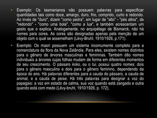 • Exemplo: Os tasmanianos não possuem palavras para especificar
  quantidades tais como doce, amargo, duro, frio, comprido, curto e redondo.
  Ao invés de "duro", dizem "como pedra", em lugar de "alto" - "pés altos", de
  "redondo" - "como uma bola", "como a lua", e também acrescentam um
  gesto que o explica. Analogamente, no arquipélago de Bismarck, não há
  nomes para cores. As cores são designadas apenas pela menção de um
  objeto com o qual se assemelham (Lévy-Bruhl, 1910/1926, p.171).
• Exemplo: Os maori possuem um sistema incomumente completo para a
  nomenclatura da flora da Nova Zelândia. Para eles, existem nomes distintos
  para o gênero de árvores masculinas e femininas. Também dão nomes
  individuais a árvores cujas folhas mudam de forma em diferentes momentos
  de seu crescimento. O pássaro koko, ou o tui, possui quatro nomes: dois
  para o gênero masculino e dois para o gênero feminino, dependendo da
  época do ano. Há palavras diferentes para a cauda do pássaro, a cauda de
  animal, e a cauda de peixe. Há três palavras para designar a voz do
  papagaio: a voz em estado de calma, sua voz quando está zangado e outra
  quando está com medo (Lévy-bruhl, 1910/1926, p. 172).
 
