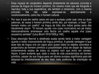 • Essa riqueza de vocabulário depende diretamente da natureza concreta e
  precisa da língua do homem primitivo. Do mesmo modo que ele fotografa e
  reproduz toda a sua experiência, ele também a rememora, com a mesma
  precisão.     Ele    não    sabe      expressar-se abstratamente      e
  condicionalmente, como faz o homem cultural.
• Por isso é que em certos casos em que o europeu pode usar uma ou duas
  palavras, às vezes o homem primitivo emite dez; por exemplo, a frase: "um
  homem matou um coelho", na língua da tribo dos índios ponka seria dita
  literalmente assim· "O homem aquele vivo (caso nominativo) em pé matou
  intencionalmente arremessar uma flecha um coelho aquele vivo (caso
  acusativo) sentado" (Lévy-Bruhl 1910/1926,p.140).
• Essa descrição flexível e detalhada acaba sendo tanto a maior vantagem
  quanto o maior inconveniente da língua primitiva. A grande vantagem é que
  esse tipo de língua cria um signo para quase todos os objetos concretos e
  proporciona ao homem primitivo a possibilidade única de dispor de réplicas
  extremamente exatas de todos os objetos com que entra em contato.
  Assim, é bem evidente que, dado o modo de vida característico do homem
  primitivo, passar de sua língua para um idioma europeu significaria para ele
  despojar-se imediatamente de seu meio mais poderoso de orientação na
  vida.
 