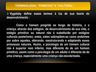 TERMINOLOGIA: “PRIMITIVO” E “CULTURAL”


 Vygotsky define esses termos à luz de sua teoria do
desenvolvimento :

        Como o homem progride ao longo da história, e a
criança, através dos estágios de desenvolvimento de sua vida, o
estágio primitivo ou natural não é substituído por estágios
culturais posteriores; antes, estes sobrepõem-se como andaimes
por sobre aqueles, alterando, reestruturando e adaptando esses
processos naturais. Assim, a psicologia de um homem cultural
não é superior nem inferior, mas diferente da de um homem
primitivo, assim como a psicologia de um adulto é diferente da de
uma criança, especialmente uma criança não-escolarizada.
 
