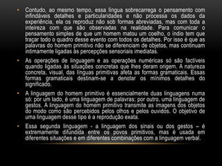 • Contudo, ao mesmo tempo, essa língua sobrecarrega o pensamento com
  infindáveis detalhes e particularidades e não processa os dados da
  experiência, ela os reproduz não sob formas abreviadas, mas com toda a
  inteireza com que são observadas na realidade. Para comunicar o
  pensamento simples de que um homem matou um coelho, o índio tem que
  traçar todo o quadro desse evento com todos os detalhes. Por isso é que as
  palavras do homem primitivo não se diferenciam de objetos, mas continuam
  intimamente ligadas às percepções sensoriais imediatas.
• As operações de linguagem e as operações numéricas só são factíveis
  quando ligadas às situações concretas que lhes deram origem. A natureza
  concreta, visual, das línguas primitivas afeta as formas gramaticais. Essas
  formas gramaticais destinam-se a denotar os mínimos detalhes do
  significado.
• A linguagem do homem primitivo é essencialmente duas linguagens numa
  só: por um lado, é uma linguagem de palavras; por outro, uma linguagem de
  gestos. A linguagem do homem primitivo transmite as imagens dos objetos
  do modo como são percebidos pelos olhos e pelos ouvidos. O objetivo de
  uma linguagem desse tipo é a reprodução exata.
• Essa segunda linguagem - a linguagem dos sinais ou dos gestos – é
  extremamente difundida entre os povos primitivos, mas é usada em
  diferentes situações e em diferentes combinações com a linguagem verbal.
 