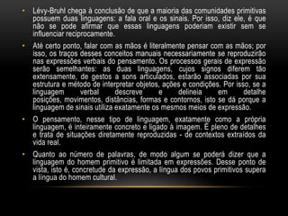 • Lévy-Bruhl chega à conclusão de que a maioria das comunidades primitivas
  possuem duas linguagens: a fala oral e os sinais. Por isso, diz ele, é que
  não se pode afirmar que essas linguagens poderiam existir sem se
  influenciar reciprocamente.
• Até certo ponto, falar com as mãos é literalmente pensar com as mãos; por
  isso, os traços desses conceitos manuais necessariamente se reproduzirão
  nas expressões verbais do pensamento. Os processos gerais de expressão
  serão semelhantes: as duas linguagens, cujos signos diferem tão
  extensamente, de gestos a sons articulados, estarão associadas por sua
  estrutura e método de interpretar objetos, ações e condições. Por isso, se a
  linguagem        verbal     descreve      e     delineia    em       detalhe
  posições, movimentos, distâncias, formas e contornos, isto se dá porque a
  linguagem de sinais utiliza exatamente os mesmos meios de expressão.
• O pensamento, nesse tipo de linguagem, exatamente como a própria
  linguagem, é inteiramente concreto e ligado à imagem. É pleno de detalhes
  e trata de situações diretamente reproduzidas - de contextos extraídos da
  vida real.
• Quanto ao número de palavras, de modo algum se poderá dizer que a
  linguagem do homem primitivo é limitada em expressões. Desse ponto de
  vista, isto é, concretude da expressão, a língua dos povos primitivos supera
  a língua do homem cultural.
 