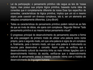 • Lei da participação: o pensamento primitivo não segue as leis de 'nossa
  lógica, mas possui sua própria lógica primitiva, baseada numa idéia de
  conexões que é completamente diferente da nossa Esse tipo específico de
  conexões, características da lógica primitiva, implica que um só e mesmo
  objeto pode coexistir em diversos complexos, isto é, ser um elemento em
  relações completamente diferentes. (Lévy-Bruhl)
• Todas as características do pensamento primitivo podem reduzir-se ao fato
  de que ao invés de idéias, ele opera com complexos. Segundo Werner "todo
  pensamento primitivo é ao mesmo tempo pensamento visual".
• O progresso principal do desenvolvimento do pensamento assume a forma
  de uma passagem do primeiro modo de utilizar uma palavra como nome
  próprio, para o segundo modo, em que uma palavra é signo de um complexo
  e, finalmente, para o terceiro modo, em que uma palavra é instrumento ou
  recurso para desenvolver o conceito. Assim como se verificou que o
  desenvolvimento cultural da memória tinha as mais íntimas ligações com o
  desenvolvimento histórico da escrita, verifica-se que o desenvolvimento
  cultural do pensamento possui a mesma conexão íntima com a história do
  desenvolvimento da linguagem humana.
 