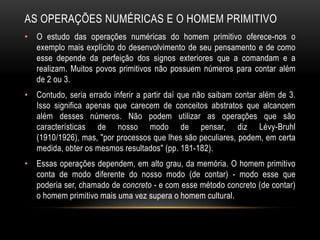 AS OPERAÇÕES NUMÉRICAS E O HOMEM PRIMITIVO
• O estudo das operações numéricas do homem primitivo oferece-nos o
  exemplo mais explícito do desenvolvimento de seu pensamento e de como
  esse depende da perfeição dos signos exteriores que a comandam e a
  realizam. Muitos povos primitivos não possuem números para contar além
  de 2 ou 3.
• Contudo, seria errado inferir a partir daí que não saibam contar além de 3.
  Isso significa apenas que carecem de conceitos abstratos que alcancem
  além desses números. Não podem utilizar as operações que são
  características de nosso modo de pensar, diz Lévy-Bruhl
  (1910/1926), mas, "por processos que lhes são peculiares, podem, em certa
  medida, obter os mesmos resultados" (pp. 181-182).
• Essas operações dependem, em alto grau, da memória. O homem primitivo
  conta de modo diferente do nosso modo (de contar) - modo esse que
  poderia ser, chamado de concreto - e com esse método concreto (de contar)
  o homem primitivo mais uma vez supera o homem cultural.
 