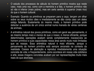 • O estudo dos processos de cálculo do homem primitivo mostra que neste
  caso, mais uma vez, como com a memória e a fala, o homem primitivo não
  só não é inferior (mais pobre), mas em certo sentido é superior (mais rico)
  do que o homem cultural.
• Exemplo: Quando os primitivos se preparam para a caça, lançam um olhar
  sobre os seus muitos cães e imediatamente se dão conta caso um deles
  esteja faltando. Exatamente do mesmo modo, o homem primitivo pode
  detectar a ausência de um único animal numa manada de várias centenas
  de animais.
• A aritmética natural dos povos primitivos, como em geral seu pensamento, é
  ao mesmo tempo mais e menos do que o nosso; é menos eficiente, porque
  determinadas operações acabam sendo completamente inacessíveis ao
  homem primitivo e suas capacidades nessa área sendo muito mais limitadas
  que as nossas. Essa aritmética natural é mais eficiente, porque o
  pensamento do homem primitivo está sempre ancorado no contexto da
  realidade. Carece de abstração e reproduz imediatamente uma situação
  concreta de vida; e freqüentemente, como acontece em nossa vida cotidiana
  e arte, essas imagens concretas acabam por ser representações muito mais
  reais do que abstratas.
 
