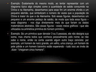 • Exemplo: Exatamente do mesmo modo, ao tentar representar com um
  diagrama típico algo simples como a quantidade de sabão consumido na
  China e na Alemanha, desenhamos para esse fim um enorme chinês e um
  pequeno alemão, que simbolizam o número de vezes que a população da
  China é maior do que a da Alemanha. Sob essas figuras, desenhamos um
  pequeno e um enorme pedaço de sabão, de modo que toda essa figura –
  esse diagrama - nos diga diretamente mais do que fariam os dados
  matemáticos abstratos. São essas figuras - esses meios gráficos - que são
  utilizados na aritmética primitiva do homem primitivo.
• Exemplo: Se um primitivo quer denotar 3 ou 5 pessoas, ele não designa sua
  soma, mas chama todos que conhece pessoalmente pelo nome; se não
  sabe o nome, então os conta usando algum outro traço concreto: por
  exemplo, um homem de nariz grande, um velho, uma criança, um homem de
  pele pálida e um homem baixinho estão esperando - tudo isso ao invés de
  .dizer: "chegaram cinco homens".
 