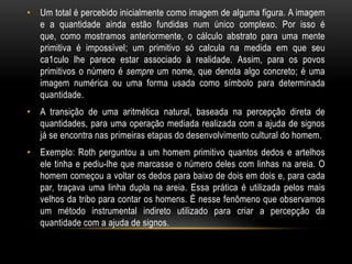 • Um total é percebido inicialmente como imagem de alguma figura. A imagem
  e a quantidade ainda estão fundidas num único complexo. Por isso é
  que, como mostramos anteriormente, o cálculo abstrato para uma mente
  primitiva é impossível; um primitivo só calcula na medida em que seu
  ca1culo lhe parece estar associado à realidade. Assim, para os povos
  primitivos o número é sempre um nome, que denota algo concreto; é uma
  imagem numérica ou uma forma usada como símbolo para determinada
  quantidade.
• A transição de uma aritmética natural, baseada na percepção direta de
  quantidades, para uma operação mediada realizada com a ajuda de signos
  já se encontra nas primeiras etapas do desenvolvimento cultural do homem.
• Exemplo: Roth perguntou a um homem primitivo quantos dedos e artelhos
  ele tinha e pediu-lhe que marcasse o número deles com linhas na areia. O
  homem começou a voltar os dedos para baixo de dois em dois e, para cada
  par, traçava uma linha dupla na areia. Essa prática é utilizada pelos mais
  velhos da tribo para contar os homens. É nesse fenômeno que observamos
  um método instrumental indireto utilizado para criar a percepção da
  quantidade com a ajuda de signos.
 