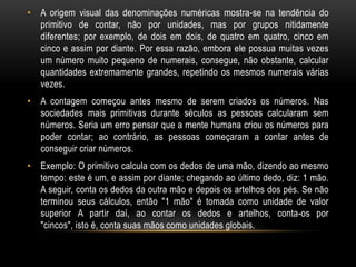 • A origem visual das denominações numéricas mostra-se na tendência do
  primitivo de contar, não por unidades, mas por grupos nitidamente
  diferentes; por exemplo, de dois em dois, de quatro em quatro, cinco em
  cinco e assim por diante. Por essa razão, embora ele possua muitas vezes
  um número muito pequeno de numerais, consegue, não obstante, calcular
  quantidades extremamente grandes, repetindo os mesmos numerais várias
  vezes.
• A contagem começou antes mesmo de serem criados os números. Nas
  sociedades mais primitivas durante séculos as pessoas calcularam sem
  números. Seria um erro pensar que a mente humana criou os números para
  poder contar; ao contrário, as pessoas começaram a contar antes de
  conseguir criar números.
• Exemplo: O primitivo calcula com os dedos de uma mão, dizendo ao mesmo
  tempo: este é um, e assim por diante; chegando ao último dedo, diz: 1 mão.
  A seguir, conta os dedos da outra mão e depois os artelhos dos pés. Se não
  terminou seus cálculos, então "1 mão" é tomada como unidade de valor
  superior A partir daí, ao contar os dedos e artelhos, conta-os por
  "cincos", isto é, conta suas mãos como unidades globais.
 