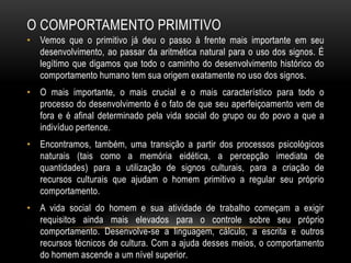 O COMPORTAMENTO PRIMITIVO
• Vemos que o primitivo já deu o passo à frente mais importante em seu
  desenvolvimento, ao passar da aritmética natural para o uso dos signos. É
  legítimo que digamos que todo o caminho do desenvolvimento histórico do
  comportamento humano tem sua origem exatamente no uso dos signos.
• O mais importante, o mais crucial e o mais característico para todo o
  processo do desenvolvimento é o fato de que seu aperfeiçoamento vem de
  fora e é afinal determinado pela vida social do grupo ou do povo a que a
  indivíduo pertence.
• Encontramos, também, uma transição a partir dos processos psicológicos
  naturais (tais como a memória eidética, a percepção imediata de
  quantidades) para a utilização de signos culturais, para a criação de
  recursos culturais que ajudam o homem primitivo a regular seu próprio
  comportamento.
• A vida social do homem e sua atividade de trabalho começam a exigir
  requisitos ainda mais elevados para o controle sobre seu próprio
  comportamento. Desenvolve-se a linguagem, cálculo, a escrita e outros
  recursos técnicos de cultura. Com a ajuda desses meios, o comportamento
  do homem ascende a um nível superior.
 
