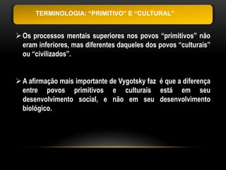 TERMINOLOGIA: “PRIMITIVO” E “CULTURAL”


 Os processos mentais superiores nos povos “primitivos” não
  eram inferiores, mas diferentes daqueles dos povos “culturais”
  ou “civilizados”.


 A afirmação mais importante de Vygotsky faz é que a diferença
  entre povos primitivos e culturais está em seu
  desenvolvimento social, e não em seu desenvolvimento
  biológico.
 
