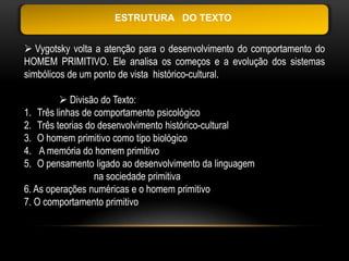 ESTRUTURA DO TEXTO


 Vygotsky volta a atenção para o desenvolvimento do comportamento do
HOMEM PRIMITIVO. Ele analisa os começos e a evolução dos sistemas
simbólicos de um ponto de vista histórico-cultural.

          Divisão do Texto:
1. Três linhas de comportamento psicológico
2. Três teorias do desenvolvimento histórico-cultural
3. O homem primitivo como tipo biológico
4. A memória do homem primitivo
5. O pensamento ligado ao desenvolvimento da linguagem
                  na sociedade primitiva
6. As operações numéricas e o homem primitivo
7. O comportamento primitivo
 