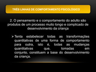 TRÊS LINHAS DE COMPORTAMENTO PSICOLÓGICO



 2. O pensamento e o comportamento do adulto são
produtos de um processo muito longo e complicado de
             desenvolvimento da criança

   Tenta estabelecer todas as transformações
    quantitativas de uma forma de comportamento
    para outra, isto é, todas as mudanças
    quantitativas      que,      tomadas       em
    conjunto, constituem a base do desenvolvimento
    da criança.
 