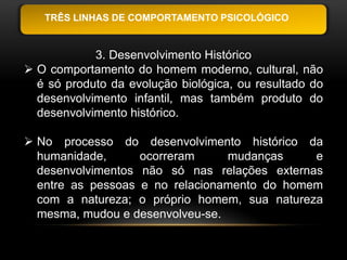 TRÊS LINHAS DE COMPORTAMENTO PSICOLÓGICO


            3. Desenvolvimento Histórico
 O comportamento do homem moderno, cultural, não
  é só produto da evolução biológica, ou resultado do
  desenvolvimento infantil, mas também produto do
  desenvolvimento histórico.

 No processo do desenvolvimento histórico da
  humanidade,      ocorreram     mudanças     e
  desenvolvimentos não só nas relações externas
  entre as pessoas e no relacionamento do homem
  com a natureza; o próprio homem, sua natureza
  mesma, mudou e desenvolveu-se.
 