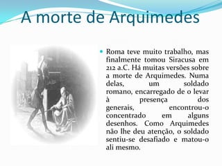 A morte de ArquimedesRoma teve muito trabalho, mas finalmente tomou Siracusa em 212 a.C. Há muitas versões sobre a morte de Arquimedes. Numa delas, um soldado romano, encarregado de o levar à presença dos generais, encontrou-o concentrado em alguns desenhos. Como Arquimedes não lhe deu atenção, o soldado sentiu-se desafiado e matou-o ali mesmo.