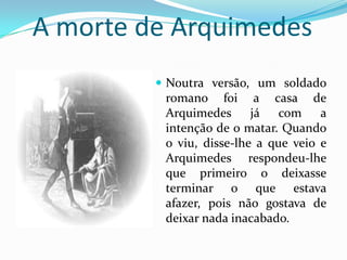 A morte de ArquimedesNoutra versão, um soldado romano foi a casa de Arquimedes já com a intenção de o matar. Quando o viu, disse-lhe a que veio e Arquimedes respondeu-lhe que primeiro o deixasse terminar o que estava afazer, pois não gostava de deixar nada inacabado.