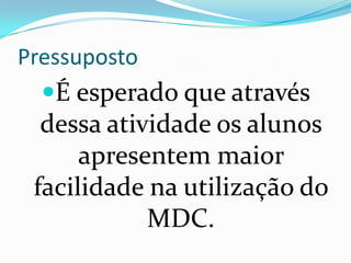 PressupostoÉ esperado que através  dessa atividade os alunos apresentem maior facilidade na utilização do MDC.