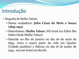 Introdução	Biografia de MalbaTaham:Nome verdadeiro: Júlio César de Melo e Sousa (1895-1974)Heterônimo: MalbaTahan (Ali IezidIzz-EdimIbn Salim HankMalbaTahan)Nascido no Rio de janeiro no dia 06 de maio de 1895, viveu a maior parte da vida em Queluz (Cidade paulista) e faleceu no dia 18 de junho de 1974,  em um hotel em Recife.
