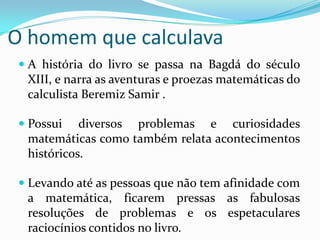 O homem que calculava A história do livro se passa na Bagdá do século XIII, e narra as aventuras e proezas matemáticas do calculista Beremiz Samir .Possui diversos problemas e curiosidades matemáticas como também relata acontecimentos históricos.Levando até as pessoas que não tem afinidade com a matemática, ficarem pressas as fabulosas resoluções de problemas e os espetaculares raciocínios contidos no livro.