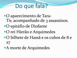 Do que fala?		O aparecimento de Tara-Tir, acompanhado de 3 assassinos.O epitáfio de DiofanteO rei Hierão e ArquimedesO bilhete de Hassã e os cubos de 8 e 27 A morte de Arquimedes