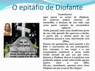 O epitáfio de Diofante“Caminhante!Aqui jazem os restos de Diofante.Os números podem mostrar, oh maravilha, a duração da sua vida, cuja sexta parte constou da encantadora infância.Tinha passado mais uma duodécima parte da sua vida quando lhe apareceu a barba.A partir daí, a sétima parte da sua existência passou-a num matrimónio sem filhos.Passou um quinquénio mais quando o fez feliz o nascimento do seu primogénito.Este entregou o seu corpo e a sua encantadora existência à terra, tendo vivido metade do que seu pai viveu.Quanto a Diofante desceu à sepultura com profunda mágoa, tendo sobrevivido apenas quatro anos a seu filho.Diz-me, caminhante, quantos anos viveu Diofante até que a morte lhe chegou.”