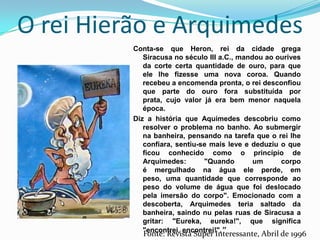 O rei Hierão e ArquimedesConta-se que Heron, rei da cidade grega Siracusa no século III a.C., mandou ao ourives da corte certa quantidade de ouro, para que ele lhe fizesse uma nova coroa. Quando recebeu a encomenda pronta, o rei desconfiou que parte do ouro fora substituída por prata, cujo valor já era bem menor naquela época.Diz a história que Aquimedes descobriu como resolver o problema no banho. Ao submergir na banheira, pensando na tarefa que o rei lhe confiara, sentiu-se mais leve e deduziu o que ficou conhecido como o princípio de Arquimedes: "Quando um corpo é mergulhado na água ele perde, em peso, uma quantidade que corresponde ao peso do volume de água que foi deslocado pela imersão do corpo". Emocionado com a descoberta, Arquimedes teria saltado da banheira, saindo nu pelas ruas de Siracusa a gritar: "Eureka, eureka!", que significa "encontrei, encontrei!".”Fonte: Revista Super Interessante, Abril de 1996