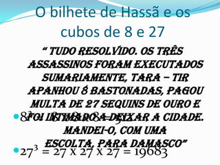O bilhete de Hassã e os cubos de 8 e 27“ Tudo resolvido. Os três assassinos foram executados sumariamente, Tara – Tir apanhou 8 bastonadas, pagou multa de 27 sequins de ouro e foi intimado a deixar a cidade. Mandei-o, com uma escolta, para Damasco”8³ =  8 x 8 x 8 = 51227³ = 27 x 27 x 27 = 19683
