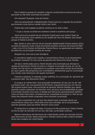 Ela é subjetiva quando diz respeito a alguma característica exclusiva da marca,
que pode ou não estar associada ao produto.
   Um exemplo? Qualquer coisa da Chanel.
   Uma vez perguntaram a Mademoiselle Chanel qual era o segredo dos produtos
que levavam a sua marca a vender tanto e por tanto.
   Chanel deu uma tragada na piteira, reclinou-se no sofá e disse:
   “– É que o mundo se divide em mulheres Chanel e mulheres sem-graça”.
   Você nunca erra quando dá um presente Chanel para uma mulher. Pode ser
um vidro de perfume, uma camélia ou um vestido de cinco mil dólares. Elas amam
porque é Chanel e pronto.
    Mas, desde os anos vinte do século passado, Mademoiselle Chanel sempre achou
um jeito de aparecer muito. Fosse anunciando (existem anúncios de Chanel de 1926
– vide o livro A Era Chanel, de Edmonde Charles-Roux), ou aparecendo em matérias
de editoriais nas principais revistas do mundo.
   Ninguém faz uma marca sem divulgá-la.
   A consciência objetiva diz respeito a características físicas ou de desempenho
do produto. Exemplo? Os cinco anos de garantia dos televisores Semp Toshiba.
    Um dia o cliente pediu para a Talent estudar uma promoção que ativasse as
vendas de televisores. Pensei um pouco e cheguei à conclusão de que, em vez de
sortear um Fiat entre os compradores ou qualquer outra ideia comum de promoção,
por que a gente não perguntava aos revendedores diretamente qual foi a promoção
que vendeu mais televisores até aquele momento?
    Fizemos a pesquisa. A resposta, quase unânime, foi a promoção da “garantia até
a próxima Copa” dos televisores Sharp.
    Eu propus ao cliente fazer uma promoção semelhante. Só que, em vez de “até
a próxima Copa”, dar uma garantia de 50 meses. Argumentei que dar um Fiat era
tão original quanto fazer uma promoção de garantia. Mostrei também que, dando
garantia a quem comprasse um televisor novo, ele teria uma probabilidade de pagar
a promoção, durante cinco anos, à medida que televisores apresentassem defeitos,
coisa um tanto improvável, considerando-se a qualidade do produto e o fato de que
todos eles estavam sendo comprados novos durante a promoção.
   Um outro argumento foi o de que não adianta fazer promoção dando aos
consumidores coisas que o fabricante acha mais cômodas. Se os consumidores
queriam garantia, para que tentar oferecer outra coisa?
    O cliente teve a coragem de topar. O sucesso foi tão grande que a Semp Toshiba
tornou-se líder de mercado em um ano. Até hoje, a promoção continua.
   Mesmo nesta época de televisores de cristal líquido, existe um mercado enorme
para televisores de tubo. Neste segmento a Toshiba continua líder, embora também
tenha seus modelos de cristal líquido.
 