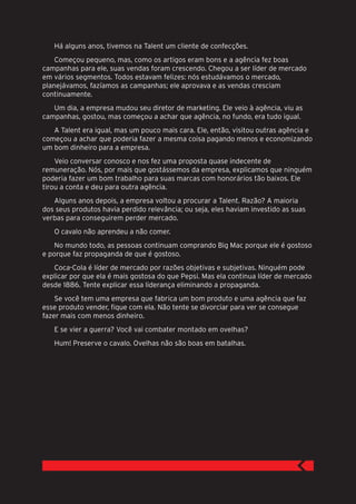 Há alguns anos, tivemos na Talent um cliente de confecções.
    Começou pequeno, mas, como os artigos eram bons e a agência fez boas
campanhas para ele, suas vendas foram crescendo. Chegou a ser líder de mercado
em vários segmentos. Todos estavam felizes: nós estudávamos o mercado,
planejávamos, fazíamos as campanhas; ele aprovava e as vendas cresciam
continuamente.
   Um dia, a empresa mudou seu diretor de marketing. Ele veio à agência, viu as
campanhas, gostou, mas começou a achar que agência, no fundo, era tudo igual.
   A Talent era igual, mas um pouco mais cara. Ele, então, visitou outras agência e
começou a achar que poderia fazer a mesma coisa pagando menos e economizando
um bom dinheiro para a empresa.
    Veio conversar conosco e nos fez uma proposta quase indecente de
remuneração. Nós, por mais que gostássemos da empresa, explicamos que ninguém
poderia fazer um bom trabalho para suas marcas com honorários tão baixos. Ele
tirou a conta e deu para outra agência.
   Alguns anos depois, a empresa voltou a procurar a Talent. Razão? A maioria
dos seus produtos havia perdido relevância; ou seja, eles haviam investido as suas
verbas para conseguirem perder mercado.
   O cavalo não aprendeu a não comer.
    No mundo todo, as pessoas continuam comprando Big Mac porque ele é gostoso
e porque faz propaganda de que é gostoso.
   Coca-Cola é líder de mercado por razões objetivas e subjetivas. Ninguém pode
explicar por que ela é mais gostosa do que Pepsi. Mas ela continua líder de mercado
desde 1886. Tente explicar essa liderança eliminando a propaganda.
    Se você tem uma empresa que fabrica um bom produto e uma agência que faz
esse produto vender, fique com ela. Não tente se divorciar para ver se consegue
fazer mais com menos dinheiro.
   E se vier a guerra? Você vai combater montado em ovelhas?
   Hum! Preserve o cavalo. Ovelhas não são boas em batalhas.
 