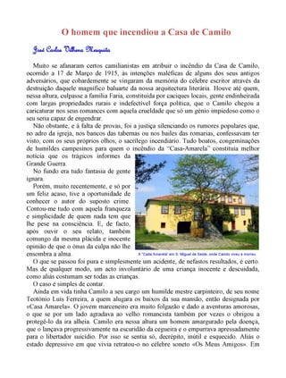 O homem que incendiou a Casa de Camilo 
Muito se afanaram certos camilianistas em atribuir o incêndio da Casa de Camilo, 
ocorrido a 17 de Março de 1915, às intenções maléficas de alguns dos seus antigos 
adversários, que cobardemente se vingaram da memória do célebre escritor através da 
destruição daquele magnífico baluarte da nossa arquitectura literária. Houve até quem, 
nessa altura, culpasse a família Faria, constituída por caciques locais, gente endinheirada 
com largas propriedades rurais e indefectível força política, que o Camilo chegou a 
caricaturar nos seus romances com aquela crueldade que só um génio impiedoso como o 
seu seria capaz de engendrar. 
Não obstante, e à falta de provas, foi a justiça silenciando os rumores populares que, 
no adro da igreja, nos bancos das tabernas ou nos bailes das romarias, confessavam ter 
visto, com os seus próprios olhos, o sacrílego incendiário. Tudo boatos, congeminações 
de humildes campesinos para quem o incêndio da “Casa-Amarela” constituía melhor 
notícia que os trágicos informes da 
Grande Guerra. 
No fundo era tudo fantasia de gente 
ignara. 
Porém, muito recentemente, e só por 
um feliz acaso, tive a oportunidade de 
conhecer o autor do suposto crime. 
Contou-me tudo com aquela franqueza 
e simplicidade de quem nada tem que 
lhe pese na consciência. E, de facto, 
após ouvir o seu relato, também 
comungo da mesma plácida e inocente 
opinião de que o ónus da culpa não lhe 
ensombra a alma. 
A "Cada Amarela" em S. Miguel de Seide, onde Camilo viveu e morreu 
O que se passou foi pura e simplesmente um acidente, de nefastos resultados, é certo. 
Mas de qualquer modo, um acto involuntário de uma criança inocente e descuidada, 
como aliás costumam ser todas as crianças. 
O caso é simples de contar. 
Ainda em vida tinha Camilo a seu cargo um humilde mestre carpinteiro, de seu nome 
Teotónio Luís Ferreira, a quem alugara os baixos da sua mansão, então designada por 
«Casa Amarela». O jovem marceneiro era muito folgazão e dado a aventuras amorosas, 
o que se por um lado agradava ao velho romancista também por vezes o obrigou a 
protegê-lo da ira alheia. Camilo era nessa altura um homem amargurado pela doença, 
que o lançava progressivamente na escuridão da cegueira e o empurrava apressadamente 
para o libertador suicídio. Por isso se sentia só, decrépito, inútil e esquecido. Aliás o 
estado depressivo em que vivia retratou-o no célebre soneto «Os Meus Amigos». Em 
 