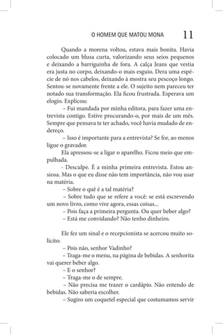 O HOMEM QUE MATOU MONA 11
Quando a morena voltou, estava mais bonita. Havia
colocado um blusa curta, valorizando seus seios pequenos
e deixando a barriguinha de fora. A calça Jeans que vestia
era justa no corpo, deixando-o mais esguio. Dera uma espé-
cie de nó nos cabelos, deixando à mostra seu pescoço longo.
Sentou-se novamente frente a ele. O sujeito nem pareceu ter
notado sua transformação. Ela ficou frustrada. Esperava um
elogio. Explicou:
– Fui mandada por minha editora, para fazer uma en-
trevista contigo. Estive procurando-o, por mais de um mês.
Sempre que pensava te ter achado, você havia mudado de en-
dereço.
– Isso é importante para a entrevista? Se for, ao menos
ligue o gravador.
Ela apressou-se a ligar o aparelho. Ficou meio que em-
pulhada.
- Desculpe. É a minha primeira entrevista. Estou an-
siosa. Mas o que eu disse não tem importância, não vou usar
na matéria.
– Sobre o quê é a tal matéria?
– Sobre tudo que se refere a você: se está escrevendo
um novo livro, como vive agora, essas coisas...
– Pois faça a primeira pergunta. Ou quer beber algo?
– Está me convidando? Não tenho dinheiro.
Ele fez um sinal e o recepcionista se acercou muito so-
lícito:
– Pois não, senhor Vadinho?
– Traga-me o menu, na página de bebidas. A senhorita
vai querer beber algo.
– E o senhor?
– Traga-me o de sempre.
– Não precisa me trazer o cardápio. Não entendo de
bebidas. Não saberia escolher.
– Sugiro um coquetel especial que costumamos servir
 